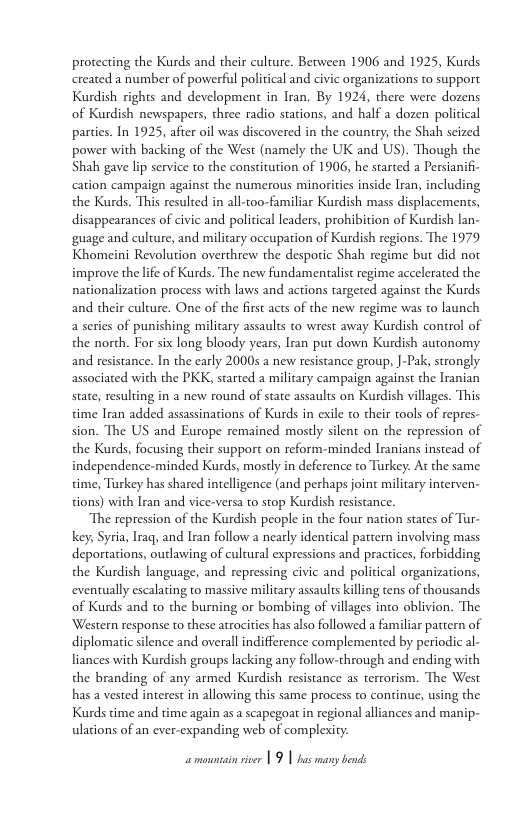 protecting the Kurds and their culture. Between 1906 and 1925, Kurds created a number of powerful political and civic organizations to support Kurdish rights and development in Iran. By 1924, there were dozens of Kurdish newspapers, three radio stations, and half a dozen policical parties. In 1925, after oil was discovered in the country, the Shah seized power with backing of the West (namely the UK and US). Though the Shah gave lip service to the constitution of 1906, he started a Persianifi- cation campaign against the numerous minorities inside Iran, including the Kurds. This resulted in all-too-familiar Kurdish mass displacements, disappearances of civic and political leaders, prohibition of Kurdish lan- guage and culture, and military occupation of Kurdish regions. The 1979 Khomeini Revolution overthrew the despotic Shah regime but did not improve the lfe of Kurds. The new fundamentalist regime accelerated the nationalization process with laws and actions targeted against the Kurds and their culcure. One of the fist acts of the new regime was to launch a series of punishing military assaults to wrest away Kurdish control of the north. For six long bloody years, Iran put down Kurdish autonomy and resistance. In the early 20005 a new resistance group, ]-Pak, strongly associated with the PKK, started a military campaign against the Iranian state, resulting in 2 new round of state assaults on Kurdish villages. This time Iran added assassinations of Kurds in exile to their tools of repres- sion. The US and Europe remained mostly silent on the repression of the Kurds, focusing their support on reform-minded Iranians instead of independence-minded Kurds, mostly in deference to Turkey: At the same time, Turkey has shared intelligence (and perhaps joint military interven- tions) with Iran and vice-versa to stop Kurdish resistance.  The repression of the Kurdish people in the four nation states of Tur- key, Syria, Iraq, and Iran follow a nearly identical pattern involving mass deportations, outlawing of cultural expressions and practices, forbidding the Kurdish language, and repressing civic and political organizations, eventually escalating to massive military assaults killing tens of thousands of Kurds and to the burning or bombing of villages into oblivion. The Western response to these atrocities has also followed a familiar patern of diplomatic silence and overall indifference complemented by periodic al- liances with Kurdish groups lacking any follow-through and ending with the branding of any armed Kurdish resistance as terrorism. The West has a vested interest in allowing this same process to continue, using the Kurds cime and time again as a scapegoat in regional alliances and manip- ulations of an ever-expanding web of complexity: 